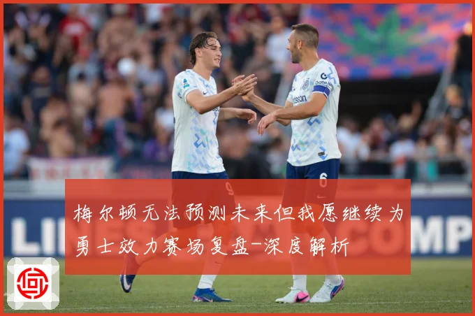 梅尔顿无法预测未来但我愿继续为勇士效力赛场复盘-深度解析