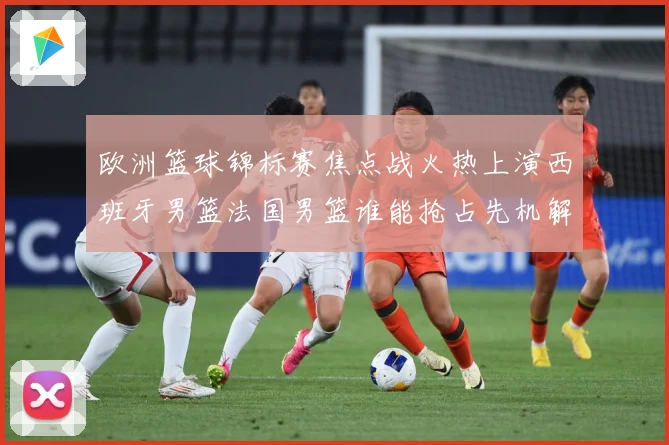 欧洲篮球锦标赛焦点战火热上演西班牙男篮法国男篮谁能抢占先机解析-深度解析