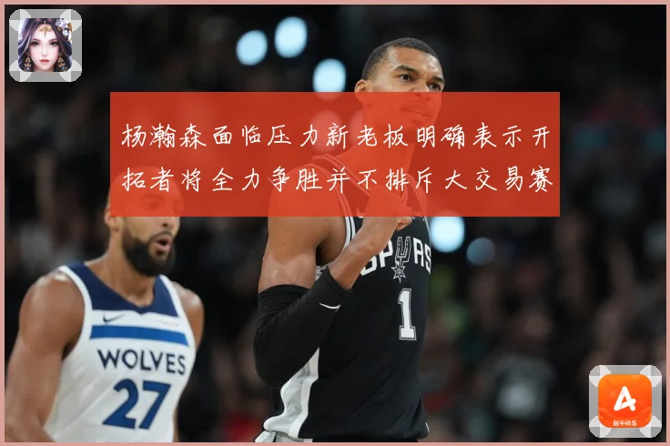 杨瀚森面临压力新老板明确表示开拓者将全力争胜并不排斥大交易赛场复盘-深度解析