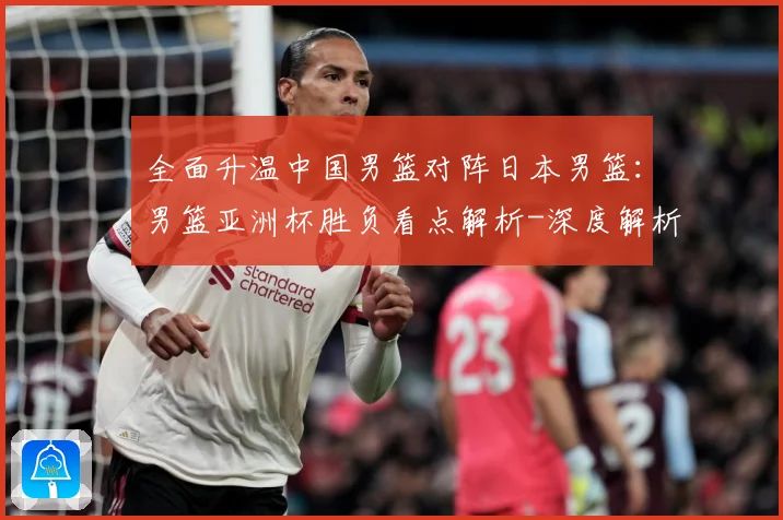 全面升温中国男篮对阵日本男篮：男篮亚洲杯胜负看点解析-深度解析