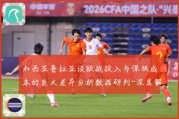加西亚普拉亚谈欧战投入与保级成本的巨大差异分析数据研判-深度解析