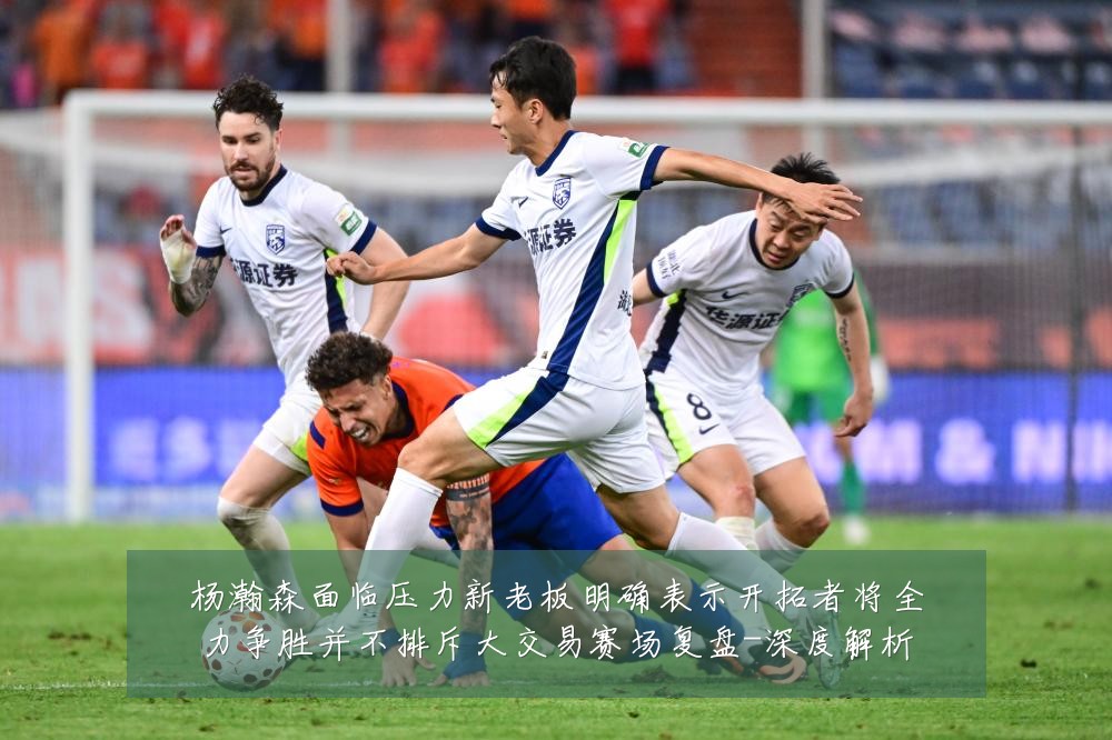 杨瀚森面临压力新老板明确表示开拓者将全力争胜并不排斥大交易赛场复盘-深度解析